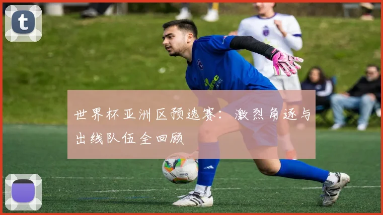 世界杯亚洲区预选赛:激烈角逐与出线队伍全回顾