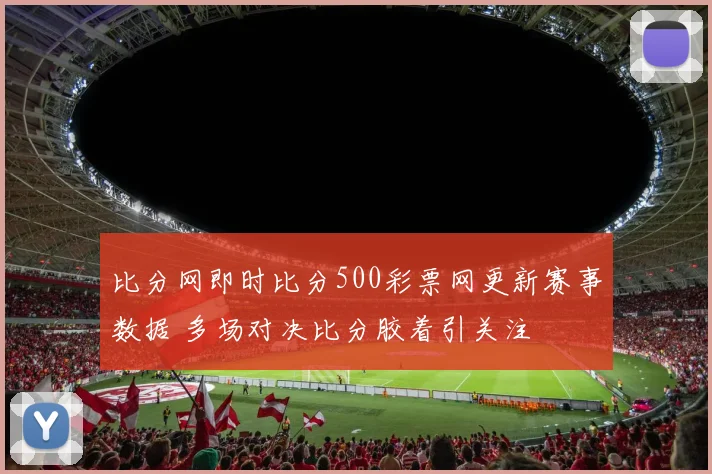 比分网即时比分500彩票网更新赛事数据 多场对决比分胶着引关注