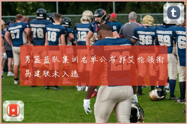 男篮蓝队集训名单公布郭艾伦领衔易建联未入选
