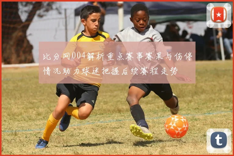 比分网004解析重点赛事赛果与伤停情况助力球迷把握后续赛程走势