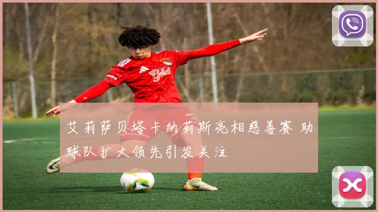 艾莉萨贝塔卡纳莉斯亮相慈善赛 助球队扩大领先引发关注