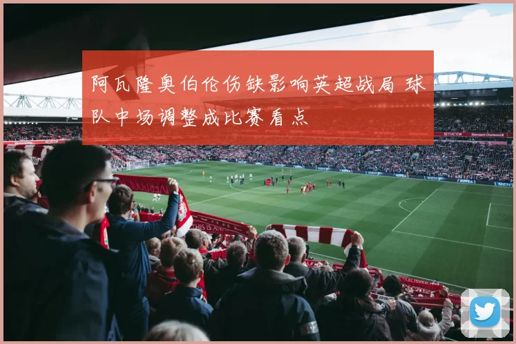 阿瓦隆奥伯伦伤缺影响英超战局 球队中场调整成比赛看点