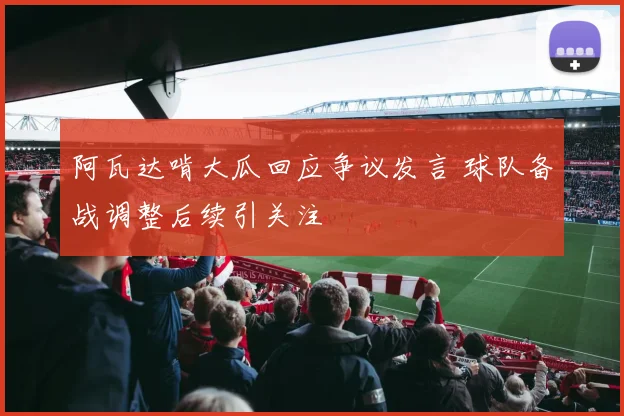 阿瓦达啃大瓜回应争议发言 球队备战调整后续引关注