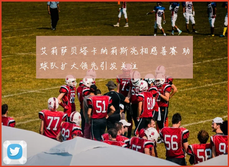 艾莉萨贝塔卡纳莉斯亮相慈善赛 助球队扩大领先引发关注