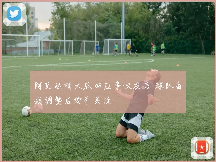 阿瓦达啃大瓜回应争议发言 球队备战调整后续引关注