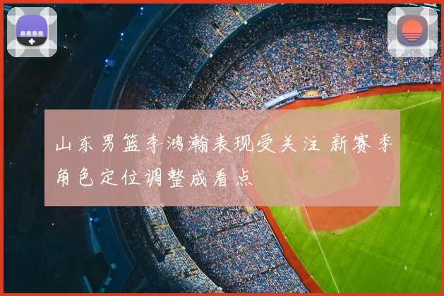 山东男篮李鸿瀚表现受关注 新赛季角色定位调整成看点