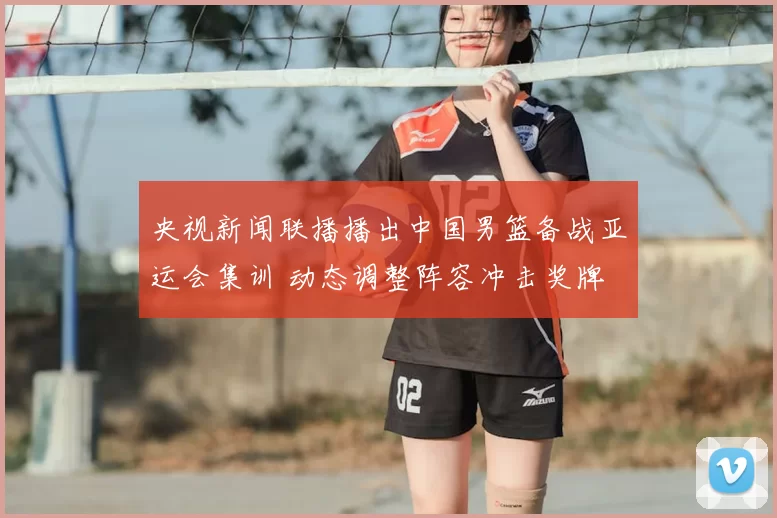 央视新闻联播播出中国男篮备战亚运会集训 动态调整阵容冲击奖牌