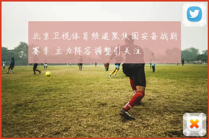 北京卫视体育频道聚焦国安备战新赛季 主力阵容调整引关注