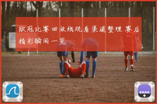 欧冠比赛回放线观看渠道整理 赛后精彩瞬间一览