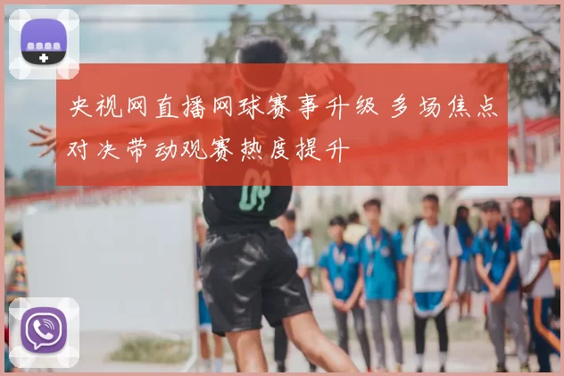 央视网直播网球赛事升级 多场焦点对决带动观赛热度提升
