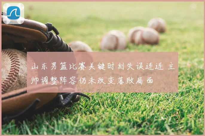 山东男篮比赛关键时刻失误连连 主帅调整阵容仍未改变落败局面