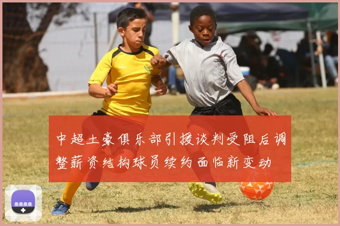 中超土豪俱乐部引援谈判受阻后调整薪资结构球员续约面临新变动