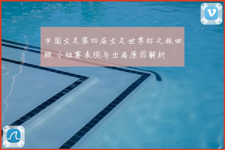 中国女足第四届女足世界杯之旅回顾 小组赛表现与出局原因解析