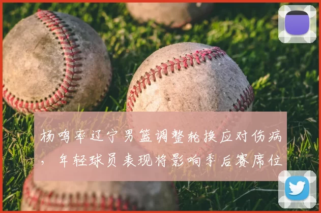 杨鸣率辽宁男篮调整轮换应对伤病,年轻球员表现将影响季后赛席位