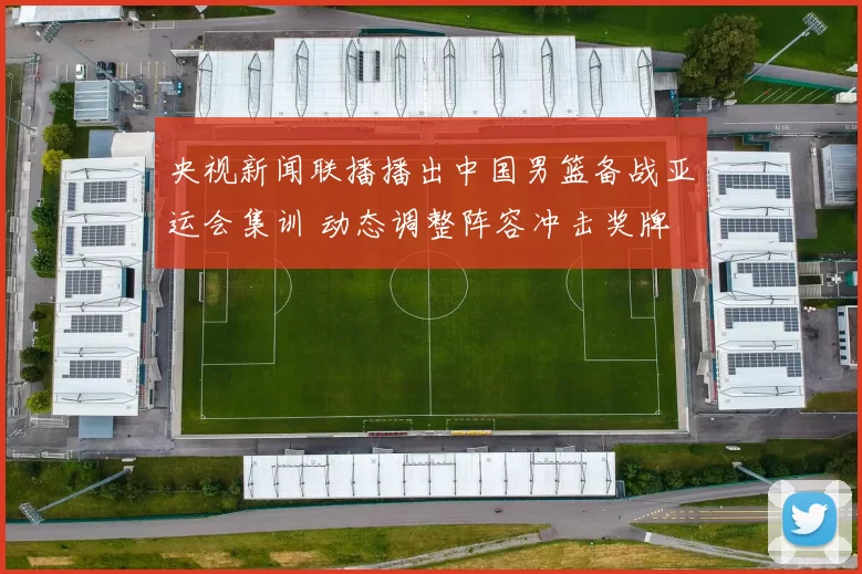 央视新闻联播播出中国男篮备战亚运会集训 动态调整阵容冲击奖牌