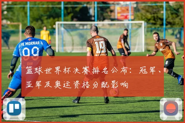 篮球世界杯决赛排名公布：冠军、亚军及奥运资格分配影响