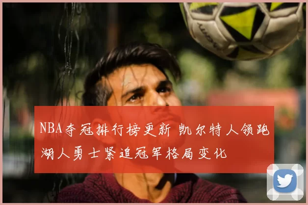 NBA夺冠排行榜更新 凯尔特人领跑湖人勇士紧追冠军格局变化