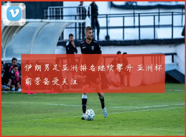 伊朗男足亚洲排名继续攀升 亚洲杯前景备受关注