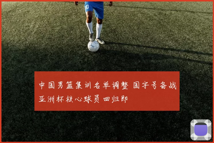 中国男篮集训名单调整 国字号备战亚洲杯核心球员回归即