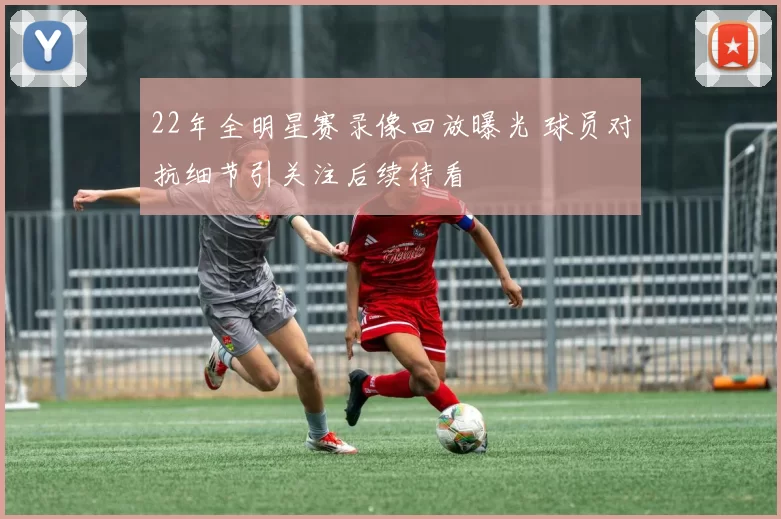 22年全明星赛录像回放曝光 球员对抗细节引关注后续待看