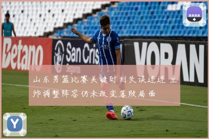 山东男篮比赛关键时刻失误连连 主帅调整阵容仍未改变落败局面