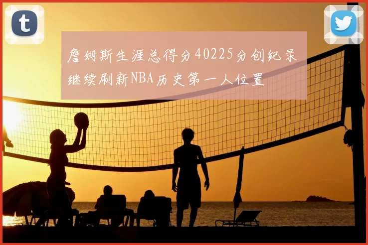詹姆斯生涯总得分40225分创纪录 继续刷新NBA历史第一人位置