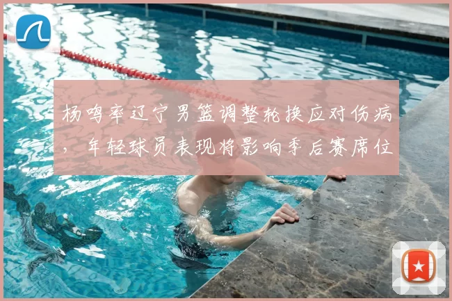 杨鸣率辽宁男篮调整轮换应对伤病，年轻球员表现将影响季后赛席位