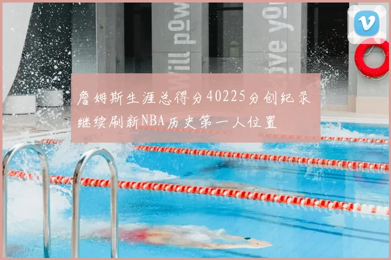 詹姆斯生涯总得分40225分创纪录 继续刷新NBA历史第一人位置