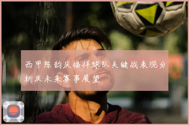 西甲陈韵庆福祥球队关键战表现分析及未来赛事展望