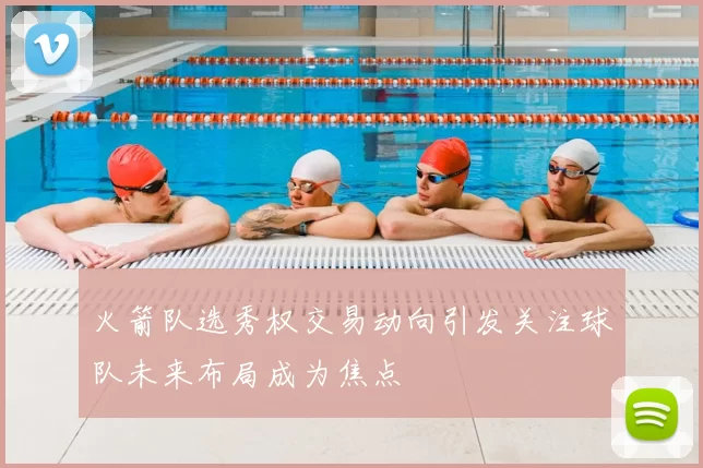 火箭队选秀权交易动向引发关注球队未来布局成为焦点