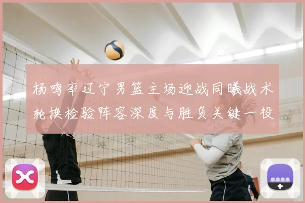 杨鸣率辽宁男篮主场迎战同曦战术轮换检验阵容深度与胜负关键一役