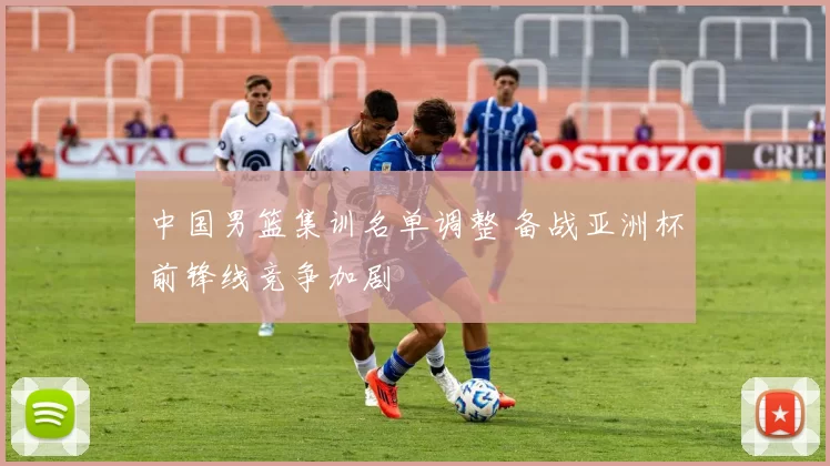 中国男篮集训名单调整 备战亚洲杯前锋线竞争加剧