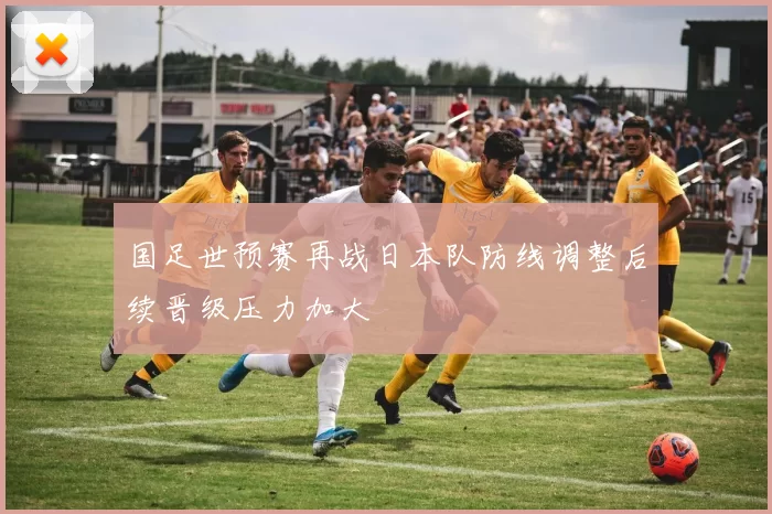 国足世预赛再战日本队防线调整后续晋级压力加大