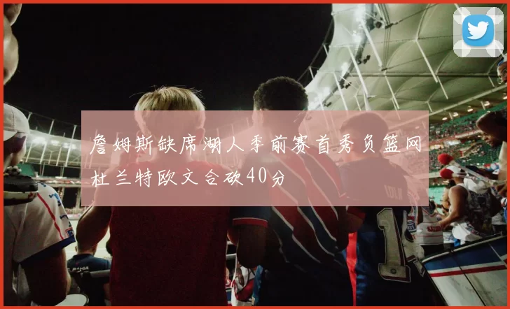 詹姆斯缺席湖人季前赛首秀负篮网杜兰特欧文合砍40分