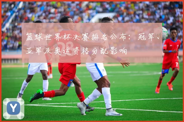 篮球世界杯决赛排名公布：冠军、亚军及奥运资格分配影响