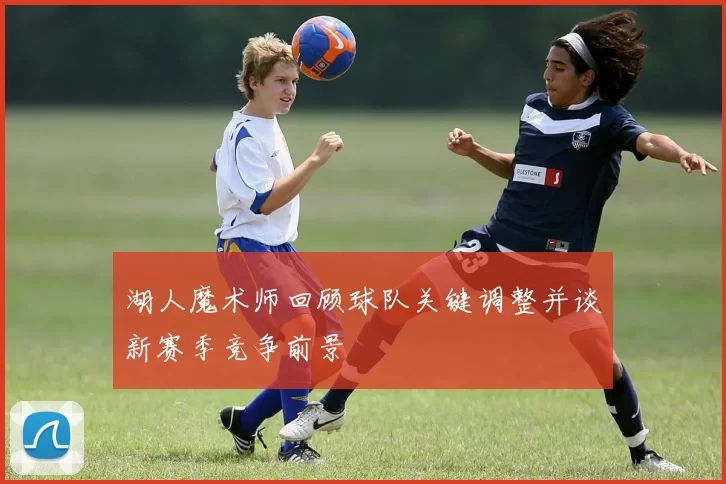 湖人魔术师回顾球队关键调整并谈新赛季竞争前景