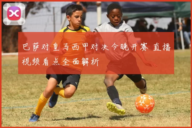 巴萨对皇马西甲对决今晚开赛 直播视频看点全面解析