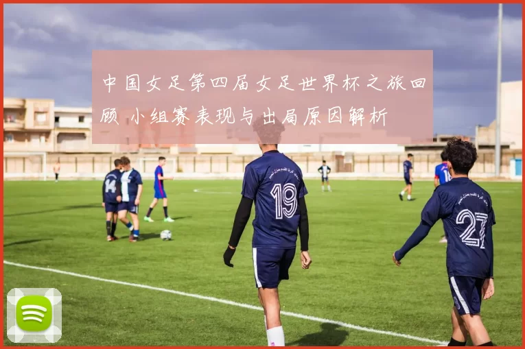 中国女足第四届女足世界杯之旅回顾 小组赛表现与出局原因解析
