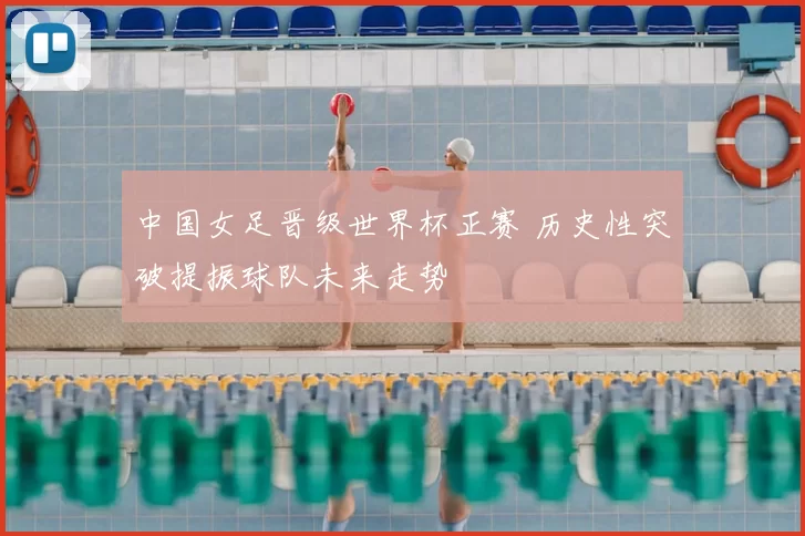 中国女足晋级世界杯正赛 历史性突破提振球队未来走势