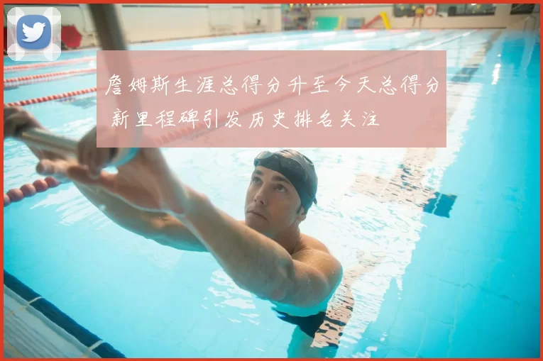 詹姆斯生涯总得分升至今天总得分 新里程碑引发历史排名关注