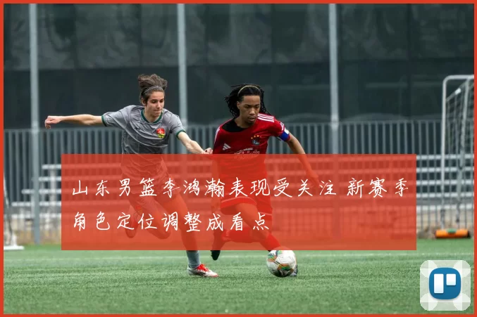 山东男篮李鸿瀚表现受关注 新赛季角色定位调整成看点