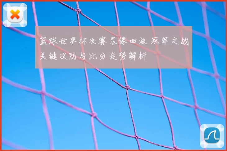 篮球世界杯决赛录像回放 冠军之战关键攻防与比分走势解析