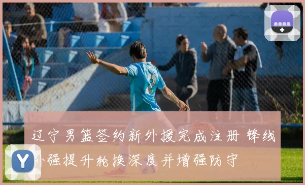 辽宁男篮签约新外援完成注册 锋线补强提升轮换深度并增强防守