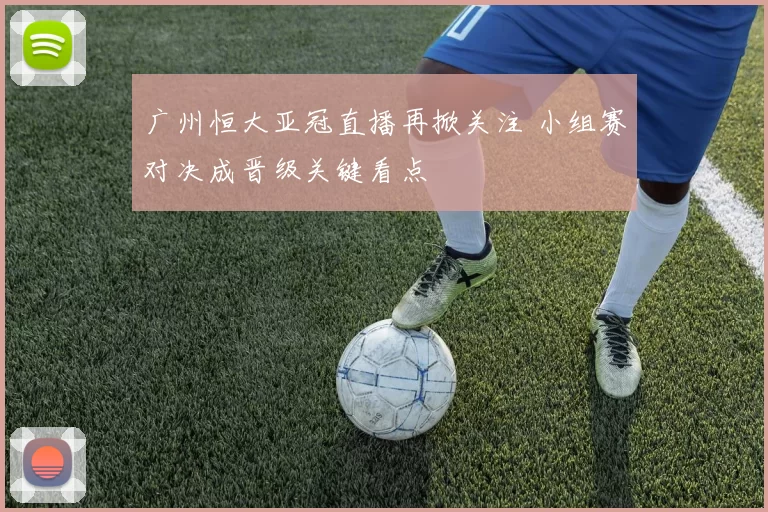 广州恒大亚冠直播再掀关注 小组赛对决成晋级关键看点